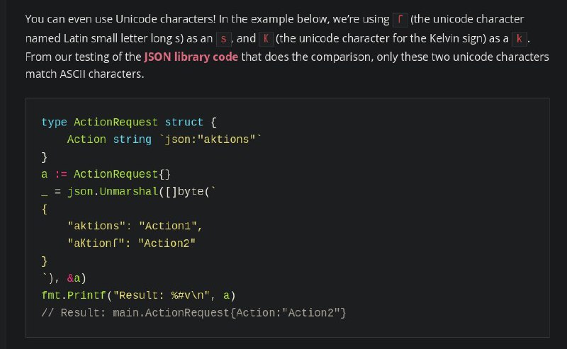 推荐一篇刚读完的文章，讲 Go JSON/XML/YAML 序列化/反序列化的坑，介绍了很多由于标记失误、不同的库反序列化结果不一致、使用错误 parser 之类的问题导致的安全问题还有些我完全没想到的东西，比如 Go 的 JSON 反序列化支持自动把 Unicode 字母转换成 ASCII，比如你可以用拉丁字母 ſ 代替小写 s，可以用 Kelvin 单位 K 代替字母 k ；而且 Go 的 parser 不分大小写，假如你的 struct field 是 Actions，JSON 可以是 